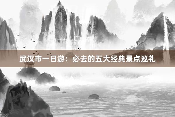 武汉市一日游：必去的五大经典景点巡礼